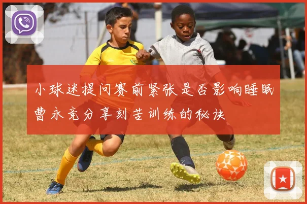 小球迷提问赛前紧张是否影响睡眠曹永竞分享刻苦训练的秘诀