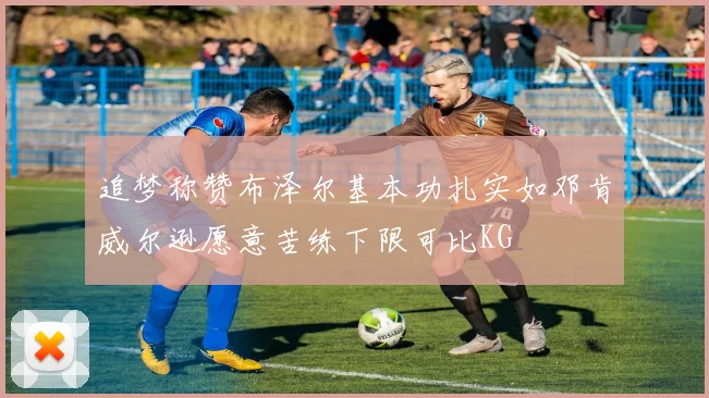 追梦称赞布泽尔基本功扎实如邓肯威尔逊愿意苦练下限可比KG