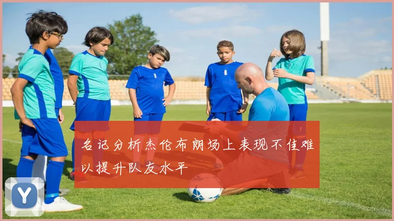名记分析杰伦布朗场上表现不佳难以提升队友水平