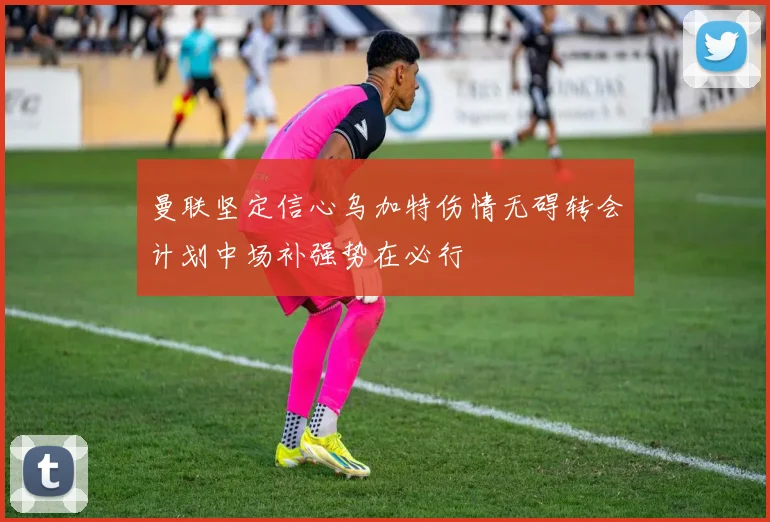曼联坚定信心乌加特伤情无碍转会计划中场补强势在必行