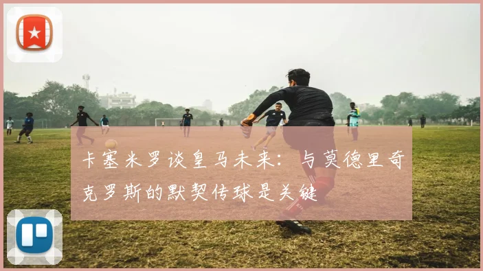 卡塞米罗谈皇马未来：与莫德里奇克罗斯的默契传球是关键
