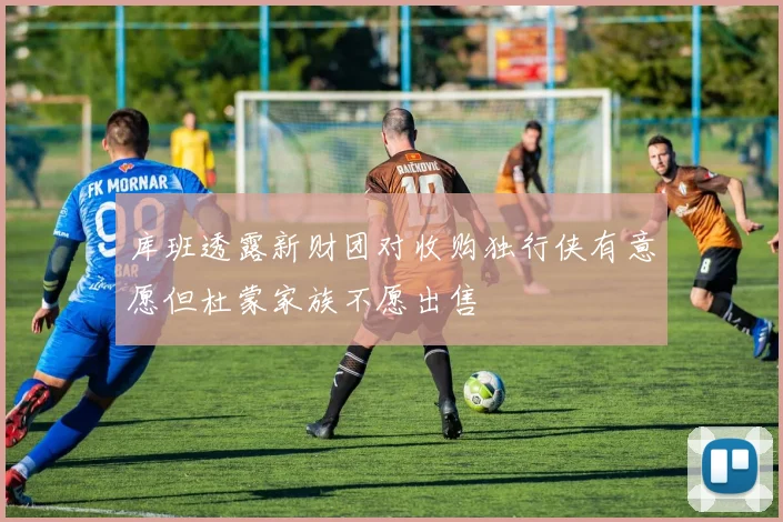 库班透露新财团对收购独行侠有意愿但杜蒙家族不愿出售