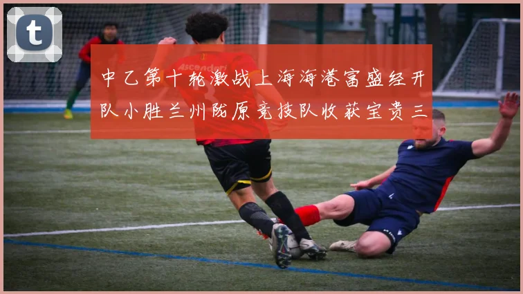 中乙第十轮激战上海海港富盛经开队小胜兰州陇原竞技队收获宝贵三分