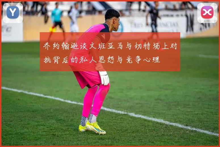 乔约翰逊谈文班亚马与切特场上对抗背后的私人恩怨与竞争心理