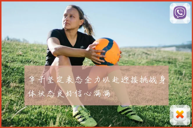华子坚定表态全力以赴迎接挑战身体状态良好信心满满