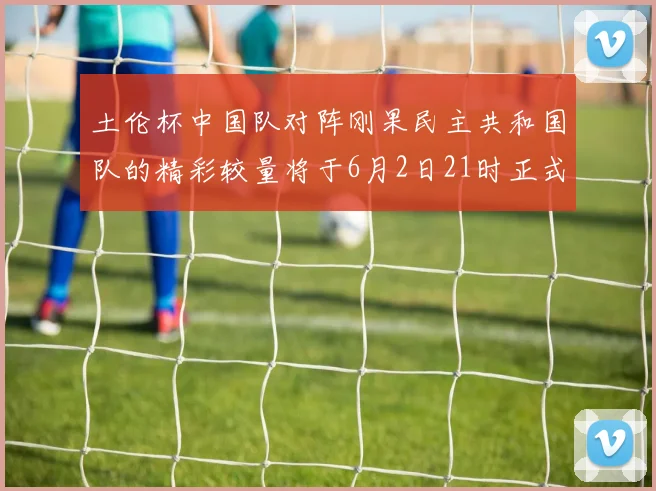 土伦杯中国队对阵刚果民主共和国队的精彩较量将于6月2日21时正式开启
