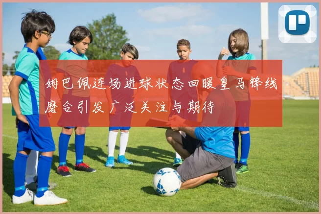 姆巴佩连场进球状态回暖皇马锋线磨合引发广泛关注与期待