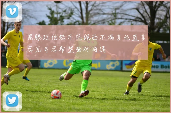 昆滕廷伯怒斥范佩西不满言论直言忍无可忍希望面对沟通