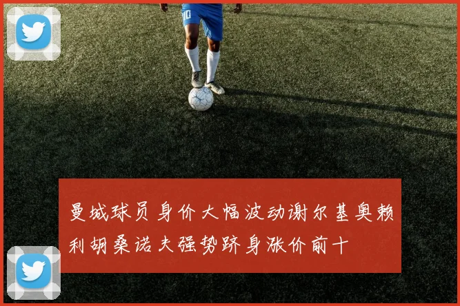 曼城球员身价大幅波动谢尔基奥赖利胡桑诺夫强势跻身涨价前十