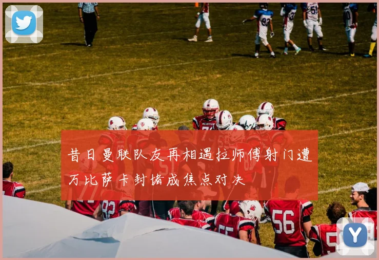昔日曼联队友再相遇拉师傅射门遭万比萨卡封堵成焦点对决