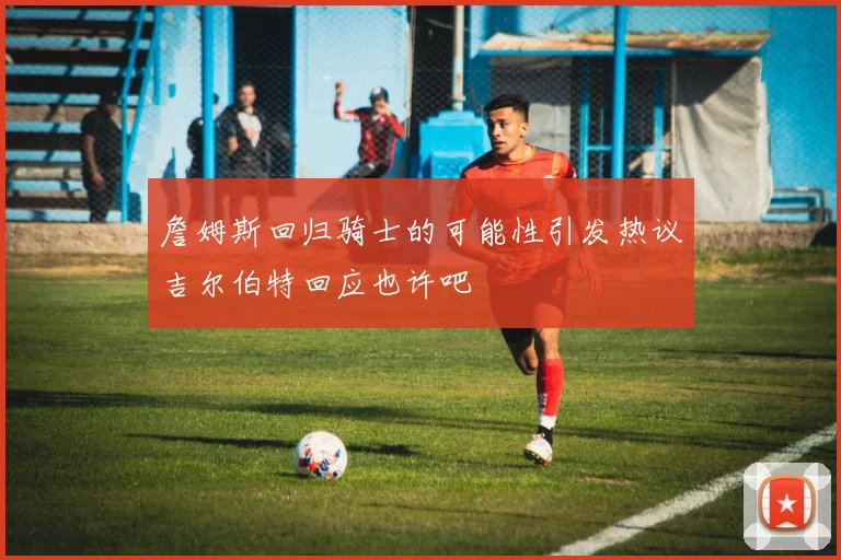 詹姆斯回归骑士的可能性引发热议吉尔伯特回应也许吧