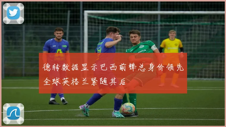 德转数据显示巴西前锋总身价领先全球英格兰紧随其后
