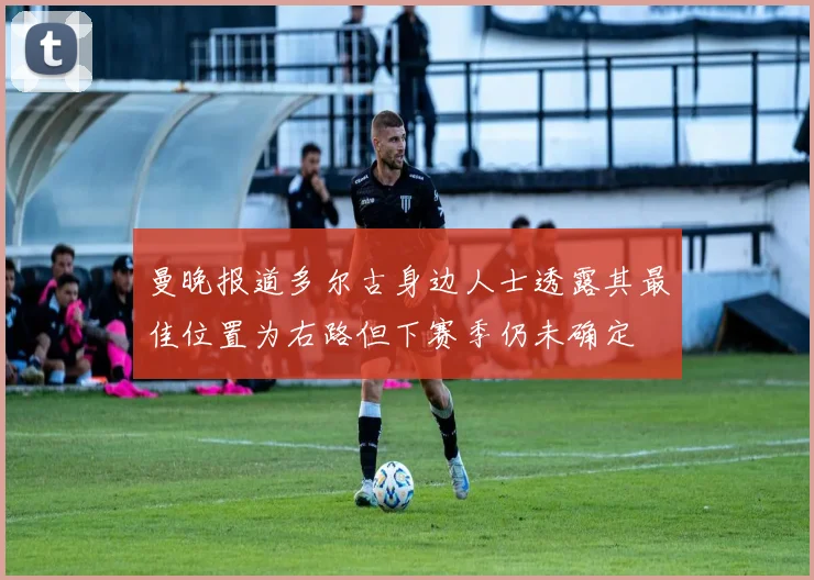 曼晚报道多尔古身边人士透露其最佳位置为右路但下赛季仍未确定