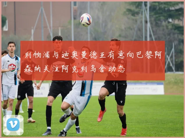 利物浦与迪奥曼德互有意向巴黎阿森纳关注阿克利乌舍动态