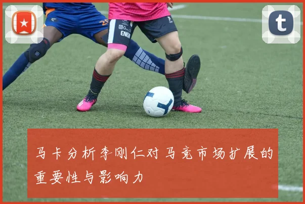 马卡分析李刚仁对马竞市场扩展的重要性与影响力