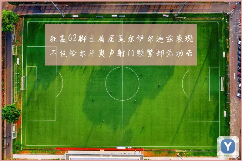 狂轰62脚出局居莱尔伊尔迪兹表现不佳恰尔汗奥卢射门频繁却无功而返